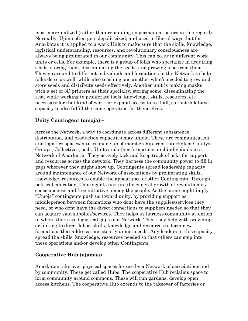 most marginalized (rather than remaining as permanent actors in this regard).
Normally, Ujima often gets depoliticized, and used in liberal ways, but for
Anarkatas it is applied to a work Unit to make sure that the skills, knowledge,
logistical understanding, resources, and revolutionary consciousness are
always being proliferated in our community. This can occur in different work
units or cells. For example, there is a group of folks who specialize in acquiring
seeds, storing them, disseminating the seeds, and growing food from them.
‘They go around to different individuals and formations in the Network to help
folks do so as well, while also teaching one another what's needed to grow and
store seeds and distribute seeds effectively. Another unit is making masks
with a set of 3D printers as their specialty, storing some, disseminating the
rest, while working to proliferate tools, knowledge, skills, resources, ete
necessary for that kind of work, or expand access to to it all, so that folk have
capacity to also fulfill the same operation for themselves.

Unity Contingent (umoja) -

Across the Network, a way to coordinate across different subsistence,
distribution, and production capacities may unfold. These are communication
and logistics spaces/entities made up of membership from Interlinked Catalyst
Groups, Collectives, pods, Units and other formations and individuals in a
Network of Anarkatas. They actively kick and keep track of asks for support
and resources across the network. They harness the community power to fill in
gaps wherever they might show up. Contingents spread leadership capacity
around maintenance of our Network of associations by proliferating skills,
knowledge, resources to enable the appearance of other Contingents. Through
political education, Contingents nurture the general growth of revolutionary
consciousness and free initiative among the people. As the name might imply,
“Umoja” contingents push us toward unity, by providing support as.
middleperson between formations who dont have the supplies/services they
need, or who dont have the direct connections to suppliers needed so that they
can acquire said supplies/services. They helps us harness community attention
to where there are logistical gaps in a Network. Then they help with providing
or linking to direct labor, skills, knowledge and resources to form new
formations that address consistently unmet needs. Any leaders in this capacity
spread the skills, knowledge, resources needed so that others can step into
these operations and/or develop other Contingents.

Cooperative Hub (ujamaa) -

Anarkatas take over physical spaces for use by a Network of associations and
by community. These get called Hubs. The cooperative Hub reclaims space to
form community around commons. These will run gardens, develop open
access kitchens, The cooperative Hub extends to the takeover of factories or
